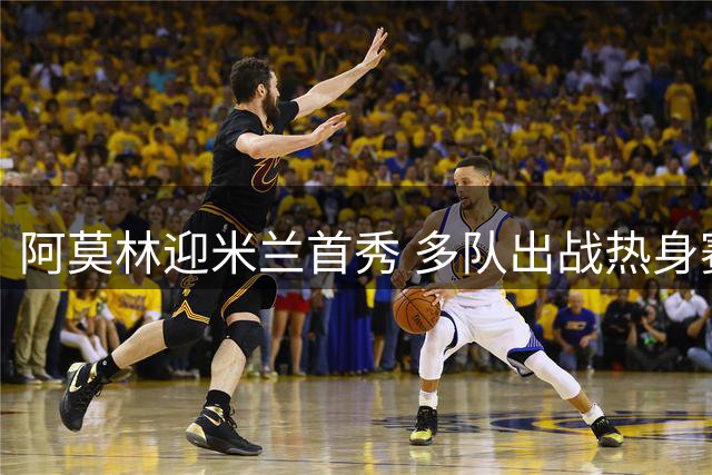 阿莫林迎米兰首秀 多队出战热身赛
