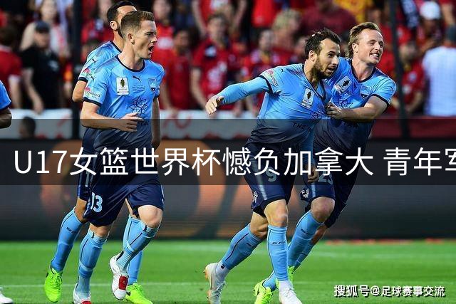 U17女篮世界杯憾负加拿大 青年军展现冲击世界前六潜力